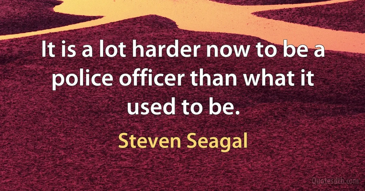 It is a lot harder now to be a police officer than what it used to be. (Steven Seagal)