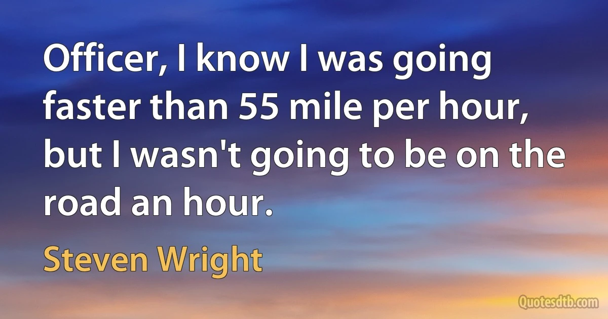 Officer, I know I was going faster than 55 mile per hour, but I wasn't going to be on the road an hour. (Steven Wright)