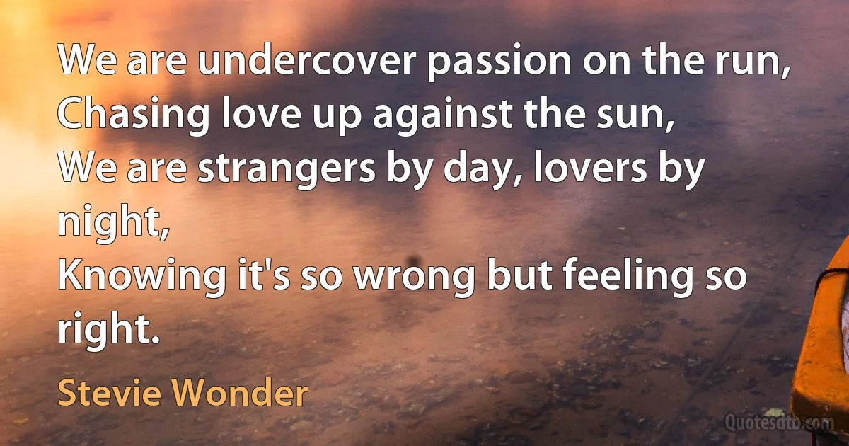 We are undercover passion on the run,
Chasing love up against the sun,
We are strangers by day, lovers by night,
Knowing it's so wrong but feeling so right. (Stevie Wonder)