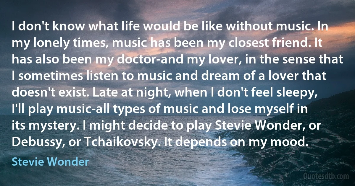 I don't know what life would be like without music. In my lonely times, music has been my closest friend. It has also been my doctor-and my lover, in the sense that I sometimes listen to music and dream of a lover that doesn't exist. Late at night, when I don't feel sleepy, I'll play music-all types of music and lose myself in its mystery. I might decide to play Stevie Wonder, or Debussy, or Tchaikovsky. It depends on my mood. (Stevie Wonder)