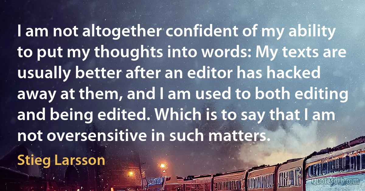 I am not altogether confident of my ability to put my thoughts into words: My texts are usually better after an editor has hacked away at them, and I am used to both editing and being edited. Which is to say that I am not oversensitive in such matters. (Stieg Larsson)