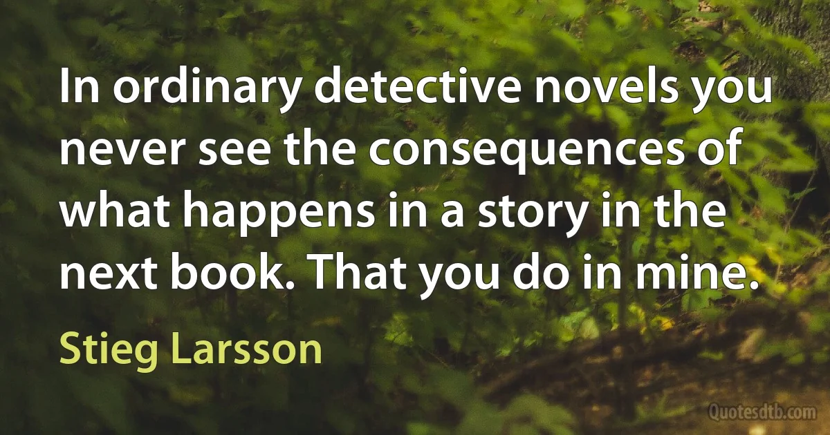 In ordinary detective novels you never see the consequences of what happens in a story in the next book. That you do in mine. (Stieg Larsson)