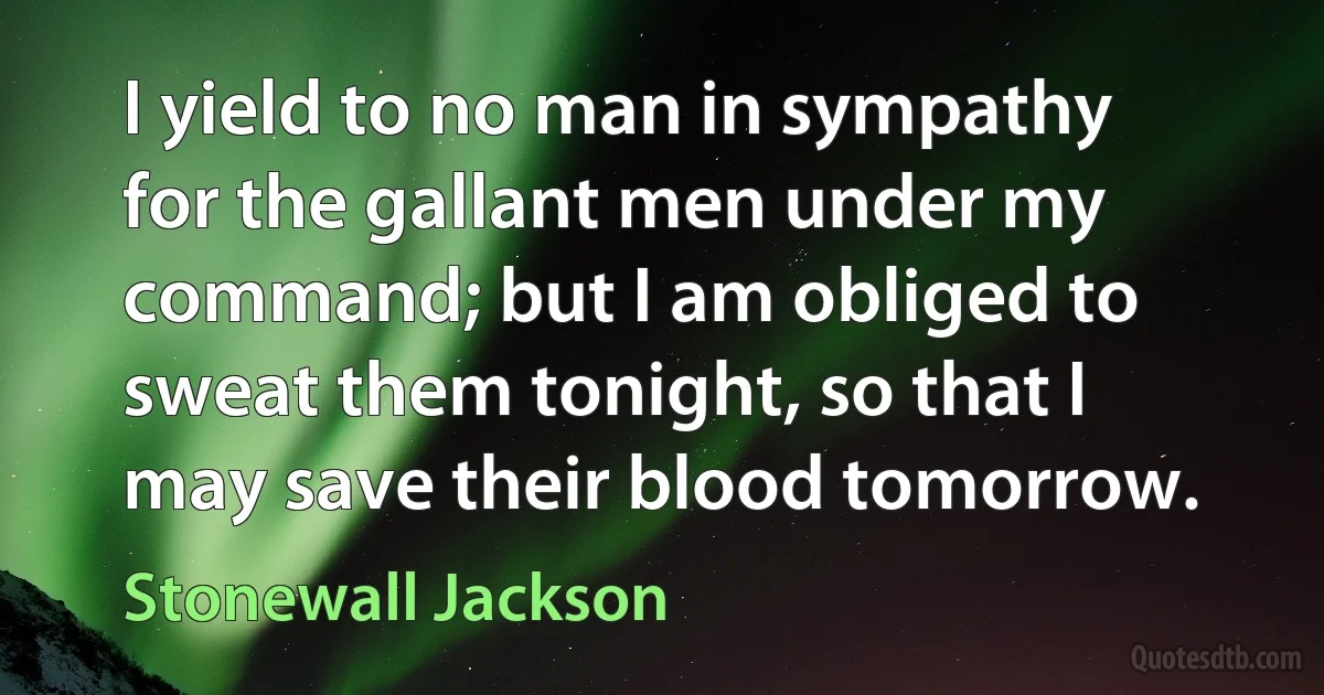 I yield to no man in sympathy for the gallant men under my command; but I am obliged to sweat them tonight, so that I may save their blood tomorrow. (Stonewall Jackson)