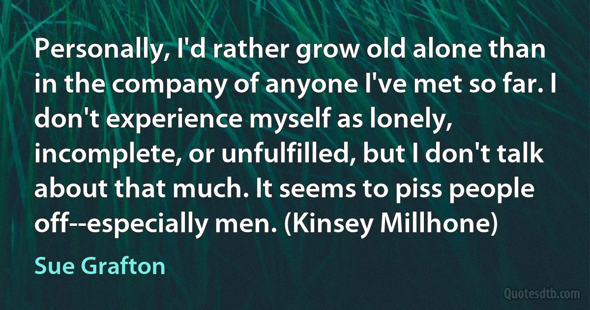 Personally, I'd rather grow old alone than in the company of anyone I've met so far. I don't experience myself as lonely, incomplete, or unfulfilled, but I don't talk about that much. It seems to piss people off--especially men. (Kinsey Millhone) (Sue Grafton)