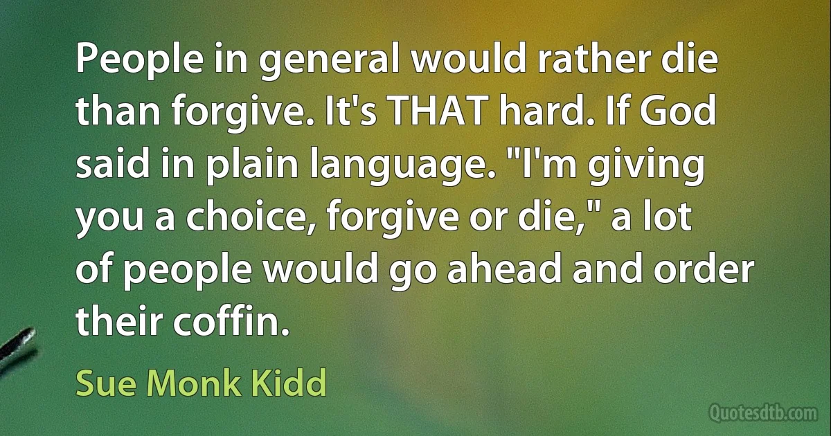 People in general would rather die than forgive. It's THAT hard. If God said in plain language. "I'm giving you a choice, forgive or die," a lot of people would go ahead and order their coffin. (Sue Monk Kidd)