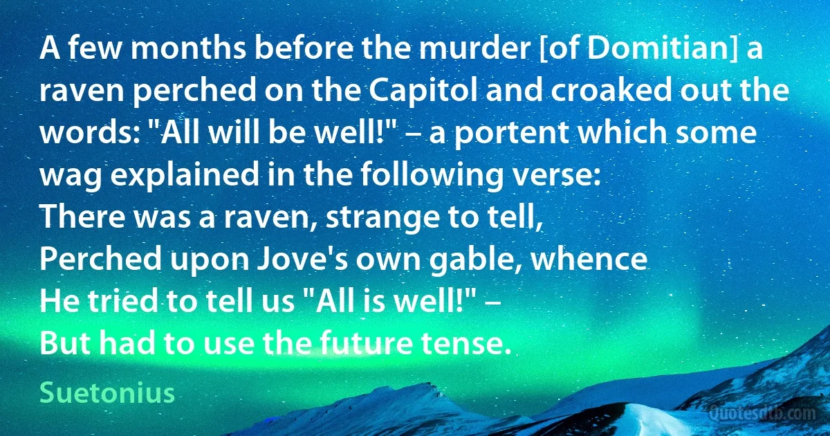 A few months before the murder [of Domitian] a raven perched on the Capitol and croaked out the words: "All will be well!" – a portent which some wag explained in the following verse:
There was a raven, strange to tell,
Perched upon Jove's own gable, whence
He tried to tell us "All is well!" –
But had to use the future tense. (Suetonius)