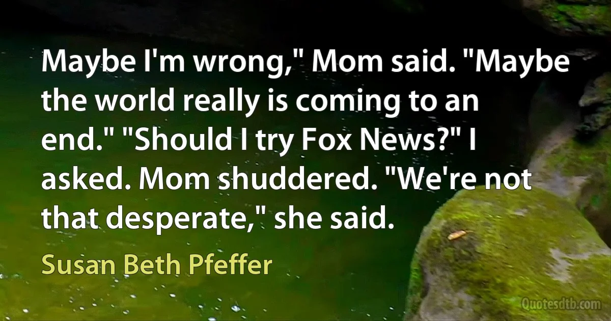 Maybe I'm wrong," Mom said. "Maybe the world really is coming to an end." "Should I try Fox News?" I asked. Mom shuddered. "We're not that desperate," she said. (Susan Beth Pfeffer)