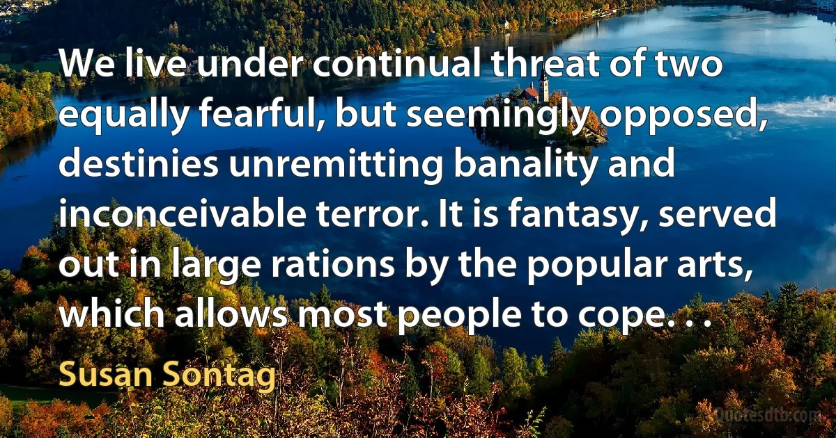 We live under continual threat of two equally fearful, but seemingly opposed, destinies unremitting banality and inconceivable terror. It is fantasy, served out in large rations by the popular arts, which allows most people to cope. . . (Susan Sontag)