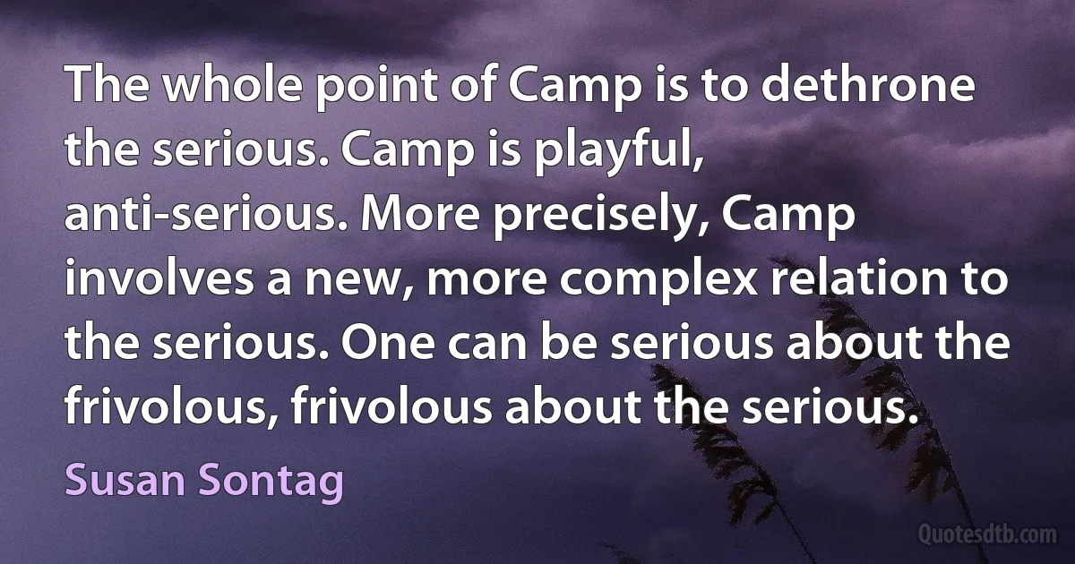 The whole point of Camp is to dethrone the serious. Camp is playful, anti-serious. More precisely, Camp involves a new, more complex relation to the serious. One can be serious about the frivolous, frivolous about the serious. (Susan Sontag)