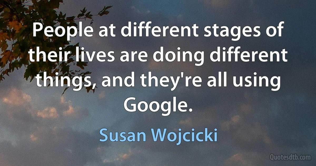 People at different stages of their lives are doing different things, and they're all using Google. (Susan Wojcicki)