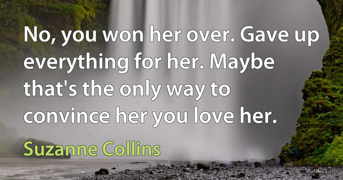 No, you won her over. Gave up everything for her. Maybe that's the only way to convince her you love her. (Suzanne Collins)