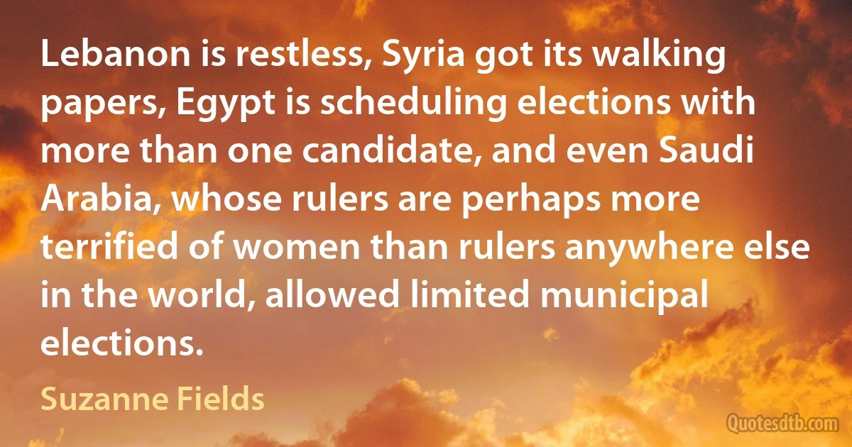 Lebanon is restless, Syria got its walking papers, Egypt is scheduling elections with more than one candidate, and even Saudi Arabia, whose rulers are perhaps more terrified of women than rulers anywhere else in the world, allowed limited municipal elections. (Suzanne Fields)