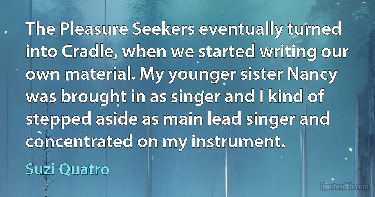 The Pleasure Seekers eventually turned into Cradle, when we started writing our own material. My younger sister Nancy was brought in as singer and I kind of stepped aside as main lead singer and concentrated on my instrument. (Suzi Quatro)