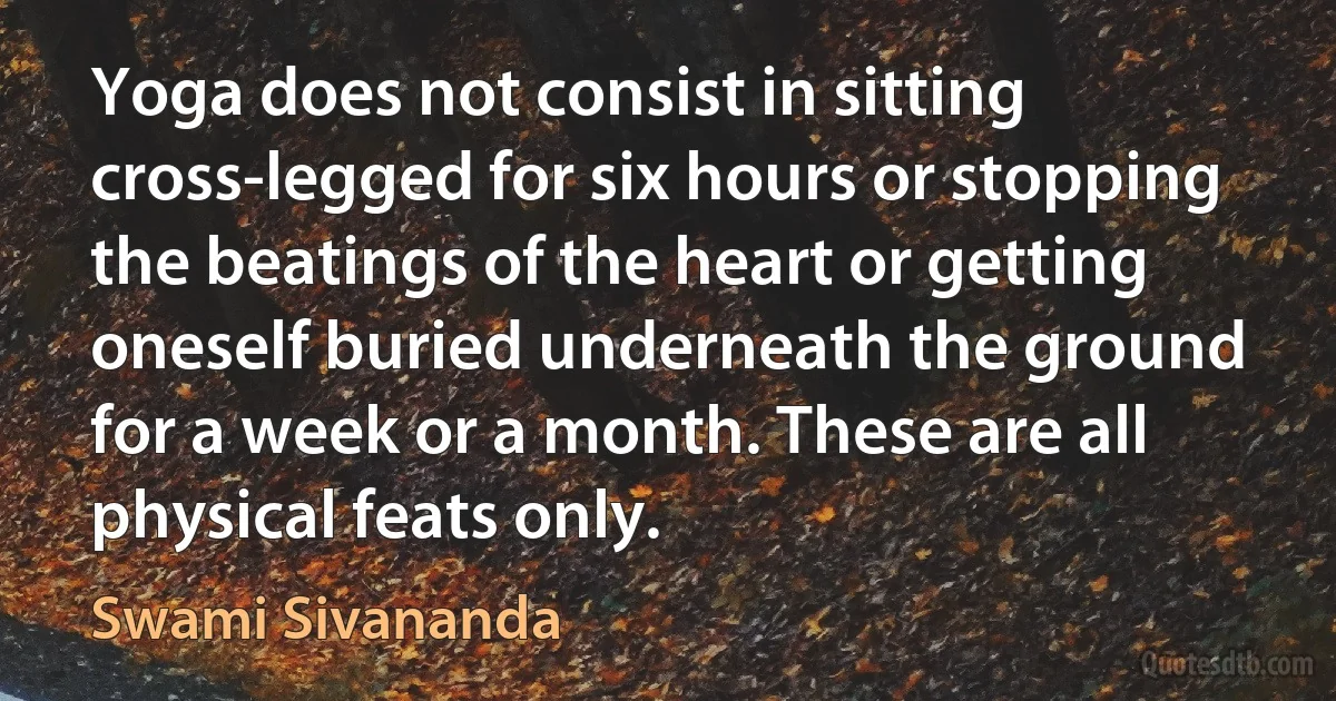 Yoga does not consist in sitting cross-legged for six hours or stopping the beatings of the heart or getting oneself buried underneath the ground for a week or a month. These are all physical feats only. (Swami Sivananda)