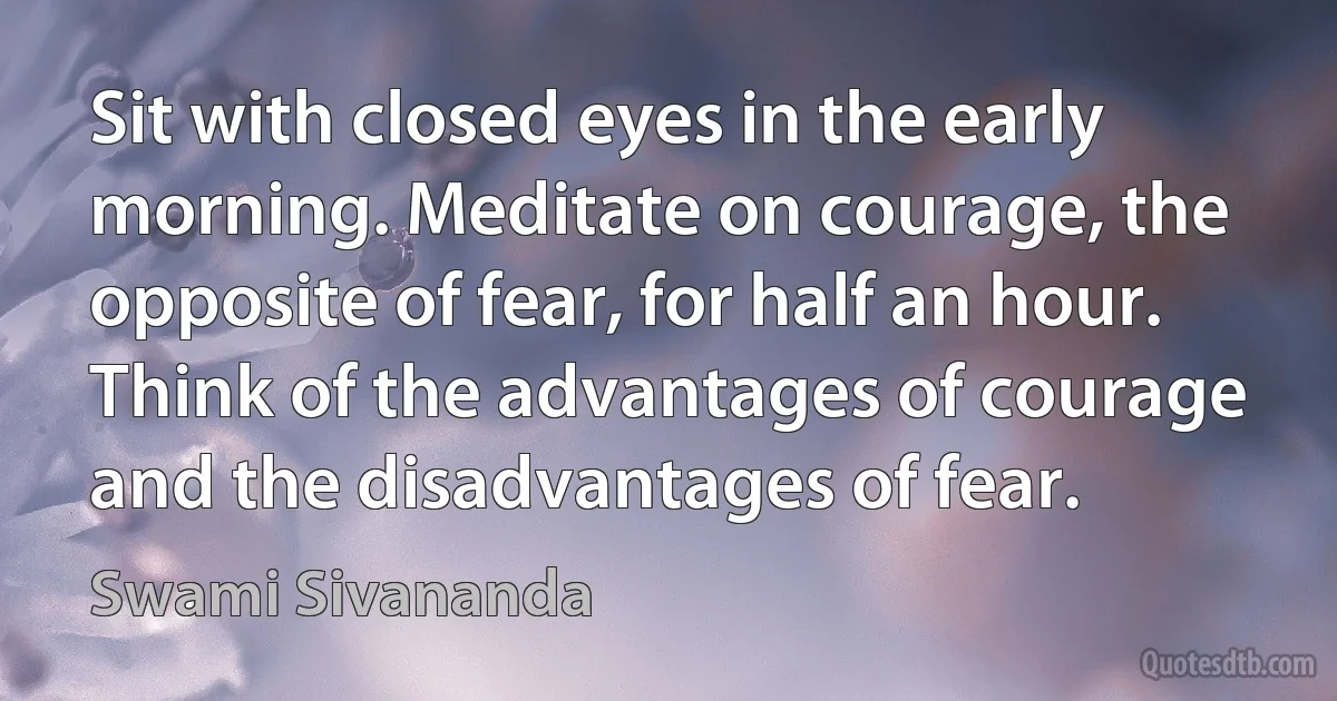 Sit with closed eyes in the early morning. Meditate on courage, the opposite of fear, for half an hour. Think of the advantages of courage and the disadvantages of fear. (Swami Sivananda)