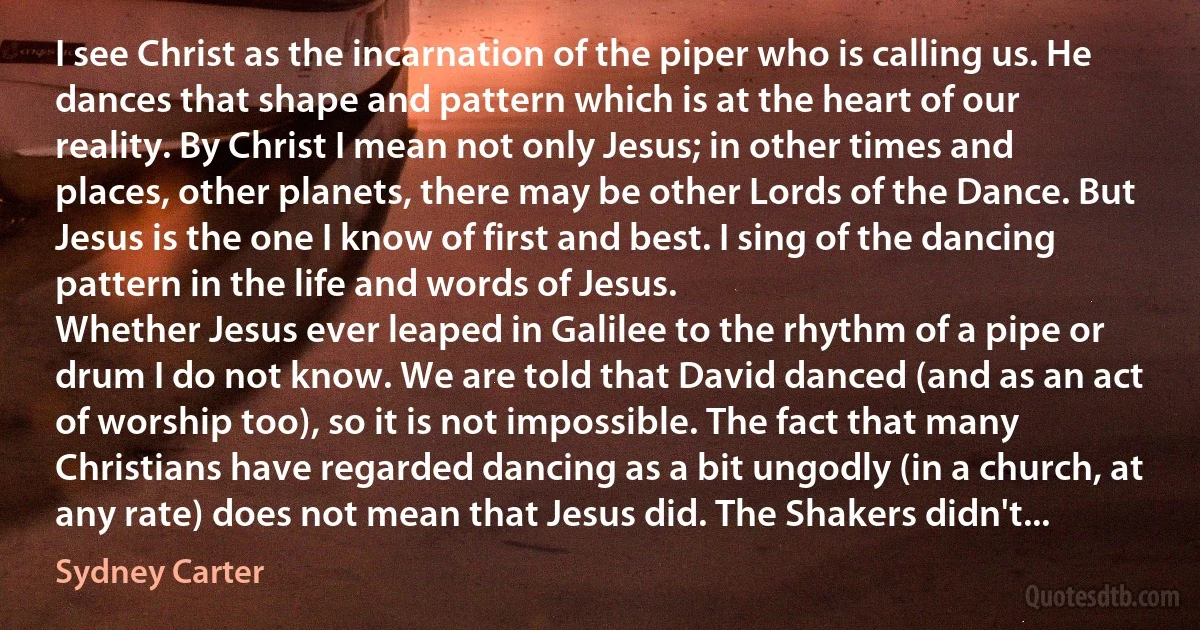 I see Christ as the incarnation of the piper who is calling us. He dances that shape and pattern which is at the heart of our reality. By Christ I mean not only Jesus; in other times and places, other planets, there may be other Lords of the Dance. But Jesus is the one I know of first and best. I sing of the dancing pattern in the life and words of Jesus.
Whether Jesus ever leaped in Galilee to the rhythm of a pipe or drum I do not know. We are told that David danced (and as an act of worship too), so it is not impossible. The fact that many Christians have regarded dancing as a bit ungodly (in a church, at any rate) does not mean that Jesus did. The Shakers didn't... (Sydney Carter)