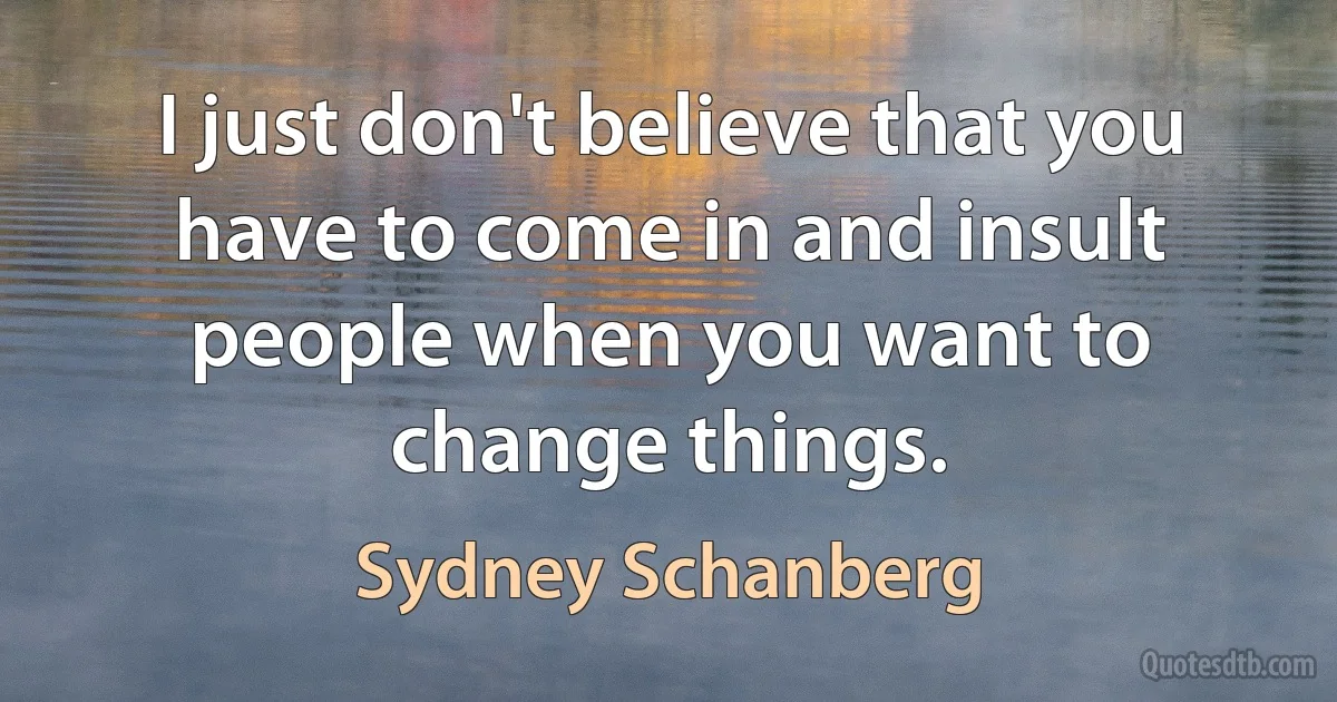 I just don't believe that you have to come in and insult people when you want to change things. (Sydney Schanberg)