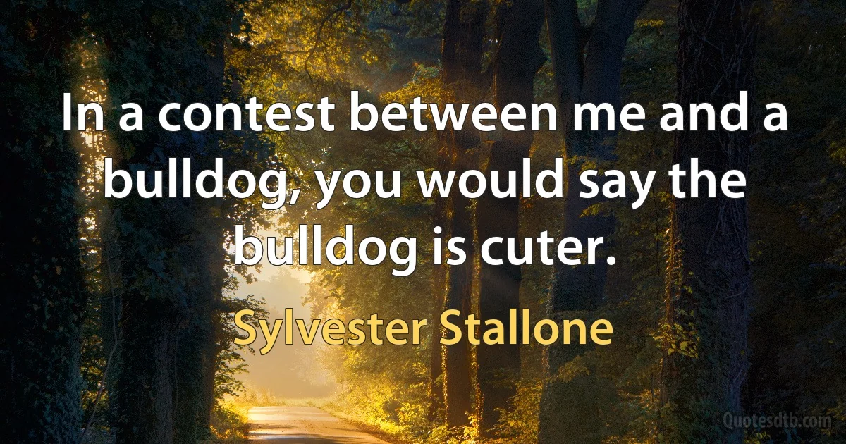 In a contest between me and a bulldog, you would say the bulldog is cuter. (Sylvester Stallone)