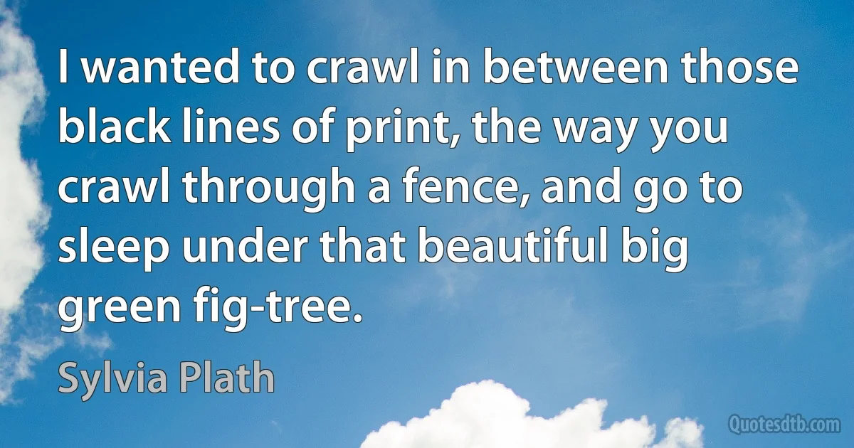 I wanted to crawl in between those black lines of print, the way you crawl through a fence, and go to sleep under that beautiful big green fig-tree. (Sylvia Plath)