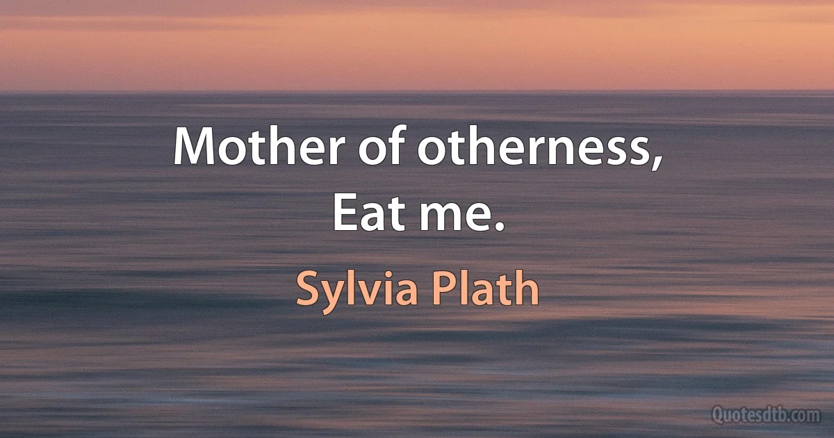 Mother of otherness,
Eat me. (Sylvia Plath)