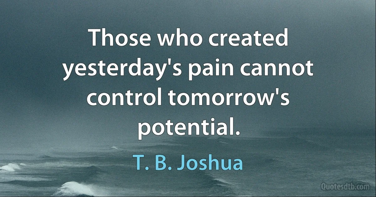 Those who created yesterday's pain cannot control tomorrow's potential. (T. B. Joshua)