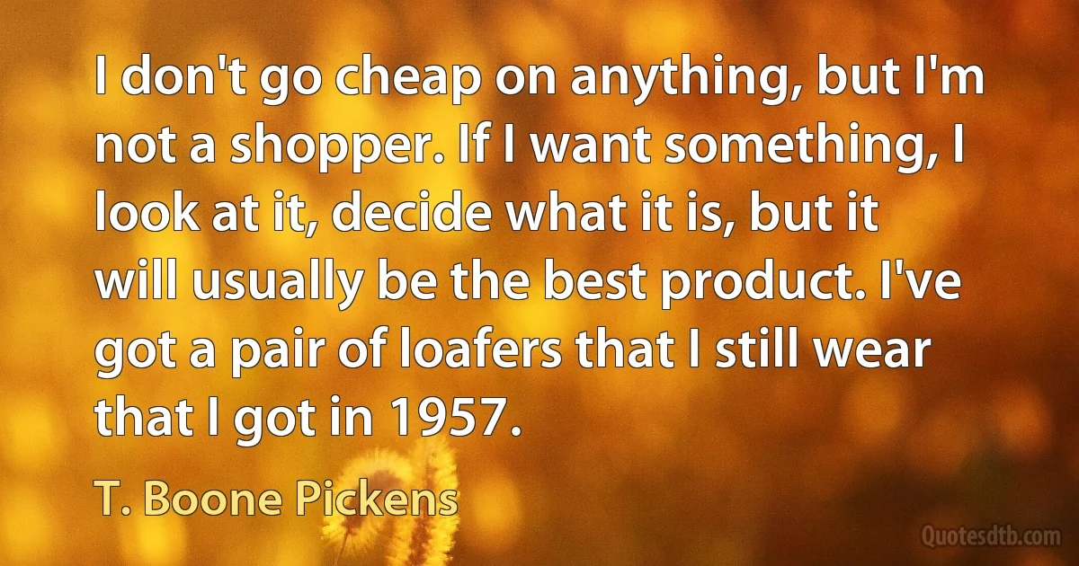 I don't go cheap on anything, but I'm not a shopper. If I want something, I look at it, decide what it is, but it will usually be the best product. I've got a pair of loafers that I still wear that I got in 1957. (T. Boone Pickens)