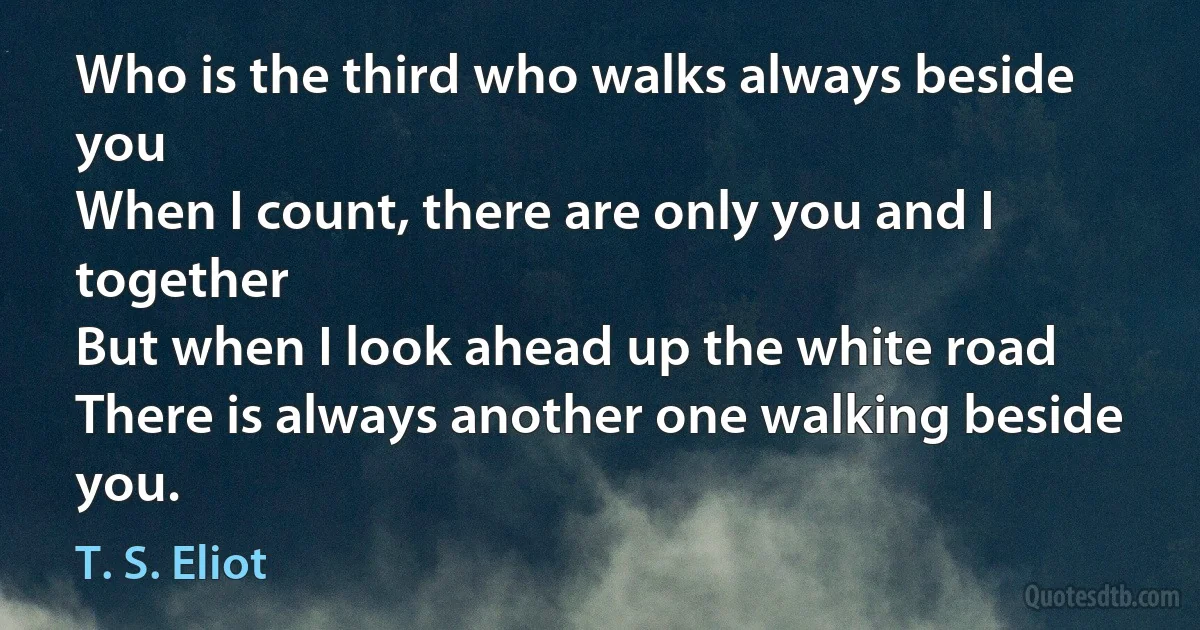 Who is the third who walks always beside you
When I count, there are only you and I together
But when I look ahead up the white road
There is always another one walking beside you. (T. S. Eliot)