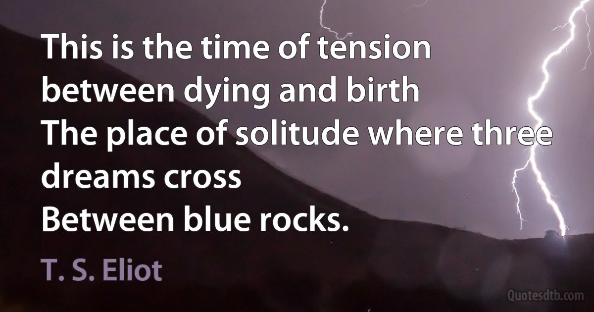 This is the time of tension between dying and birth
The place of solitude where three dreams cross
Between blue rocks. (T. S. Eliot)