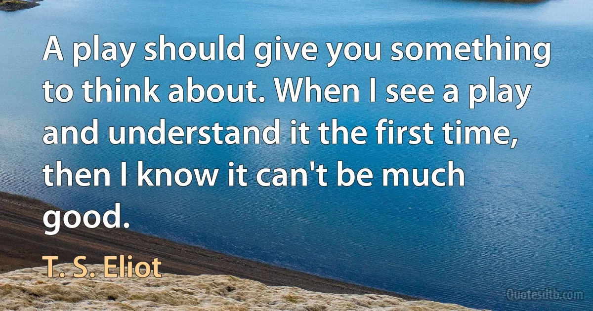 A play should give you something to think about. When I see a play and understand it the first time, then I know it can't be much good. (T. S. Eliot)