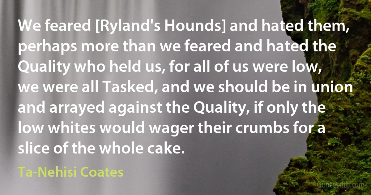 We feared [Ryland's Hounds] and hated them, perhaps more than we feared and hated the Quality who held us, for all of us were low, we were all Tasked, and we should be in union and arrayed against the Quality, if only the low whites would wager their crumbs for a slice of the whole cake. (Ta-Nehisi Coates)