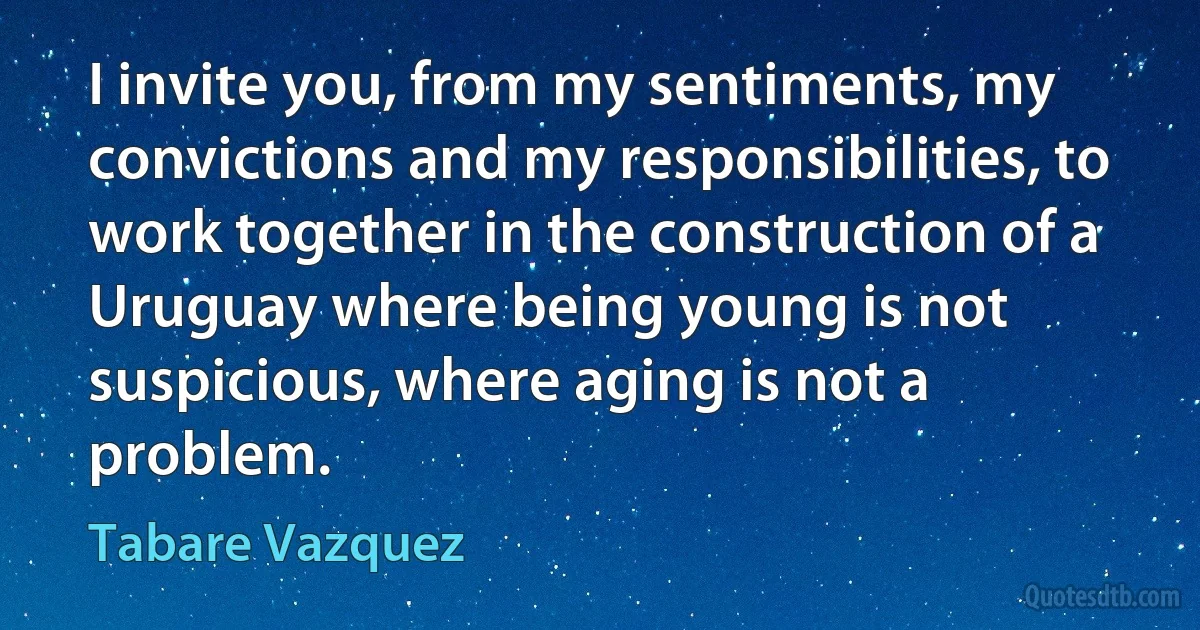 I invite you, from my sentiments, my convictions and my responsibilities, to work together in the construction of a Uruguay where being young is not suspicious, where aging is not a problem. (Tabare Vazquez)