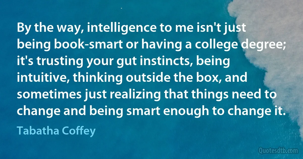 By the way, intelligence to me isn't just being book-smart or having a college degree; it's trusting your gut instincts, being intuitive, thinking outside the box, and sometimes just realizing that things need to change and being smart enough to change it. (Tabatha Coffey)