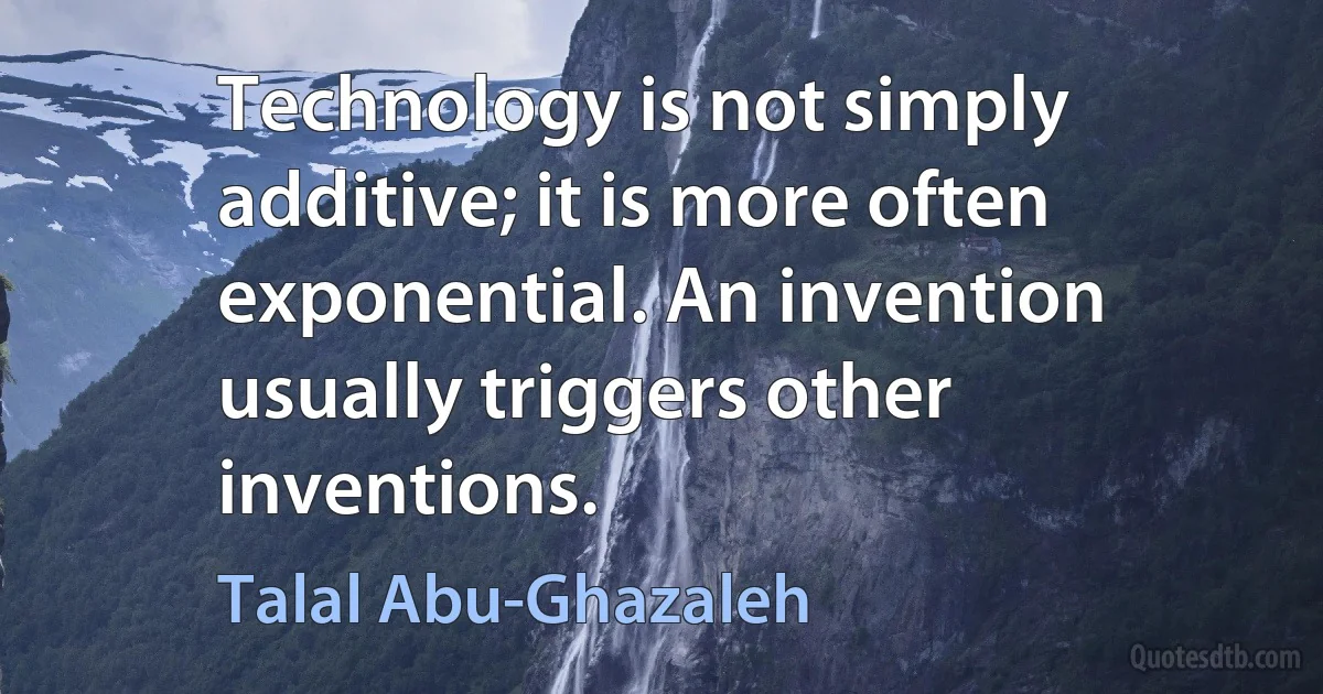 Technology is not simply additive; it is more often exponential. An invention usually triggers other inventions. (Talal Abu-Ghazaleh)