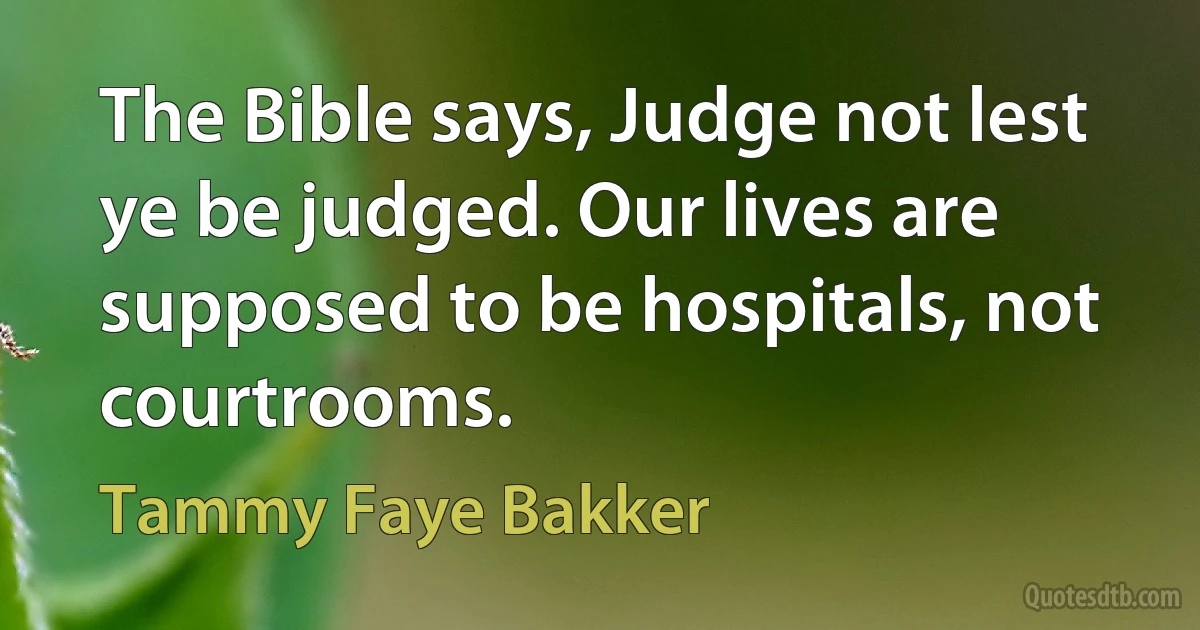 The Bible says, Judge not lest ye be judged. Our lives are supposed to be hospitals, not courtrooms. (Tammy Faye Bakker)