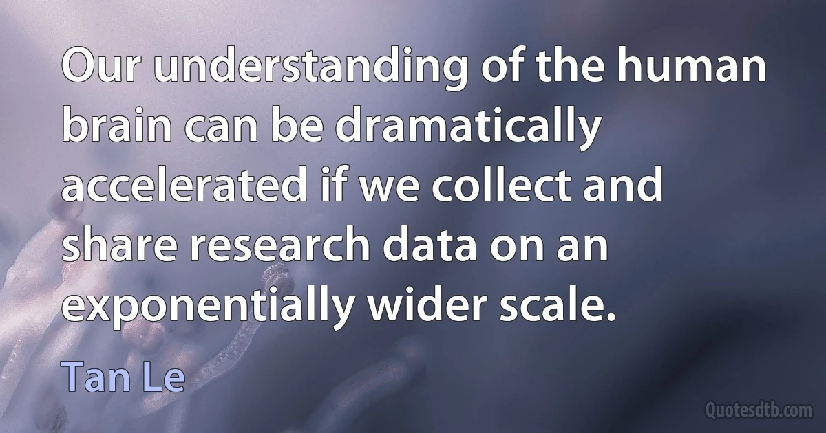 Our understanding of the human brain can be dramatically accelerated if we collect and share research data on an exponentially wider scale. (Tan Le)