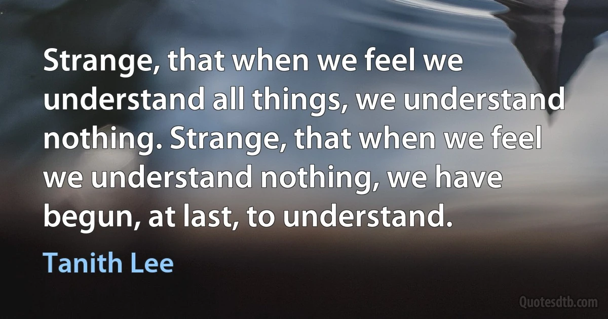 Strange, that when we feel we understand all things, we understand nothing. Strange, that when we feel we understand nothing, we have begun, at last, to understand. (Tanith Lee)