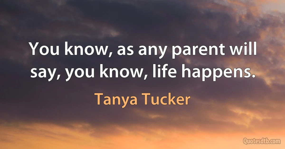 You know, as any parent will say, you know, life happens. (Tanya Tucker)