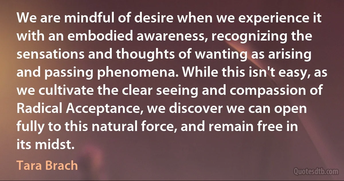 We are mindful of desire when we experience it with an embodied awareness, recognizing the sensations and thoughts of wanting as arising and passing phenomena. While this isn't easy, as we cultivate the clear seeing and compassion of Radical Acceptance, we discover we can open fully to this natural force, and remain free in its midst. (Tara Brach)