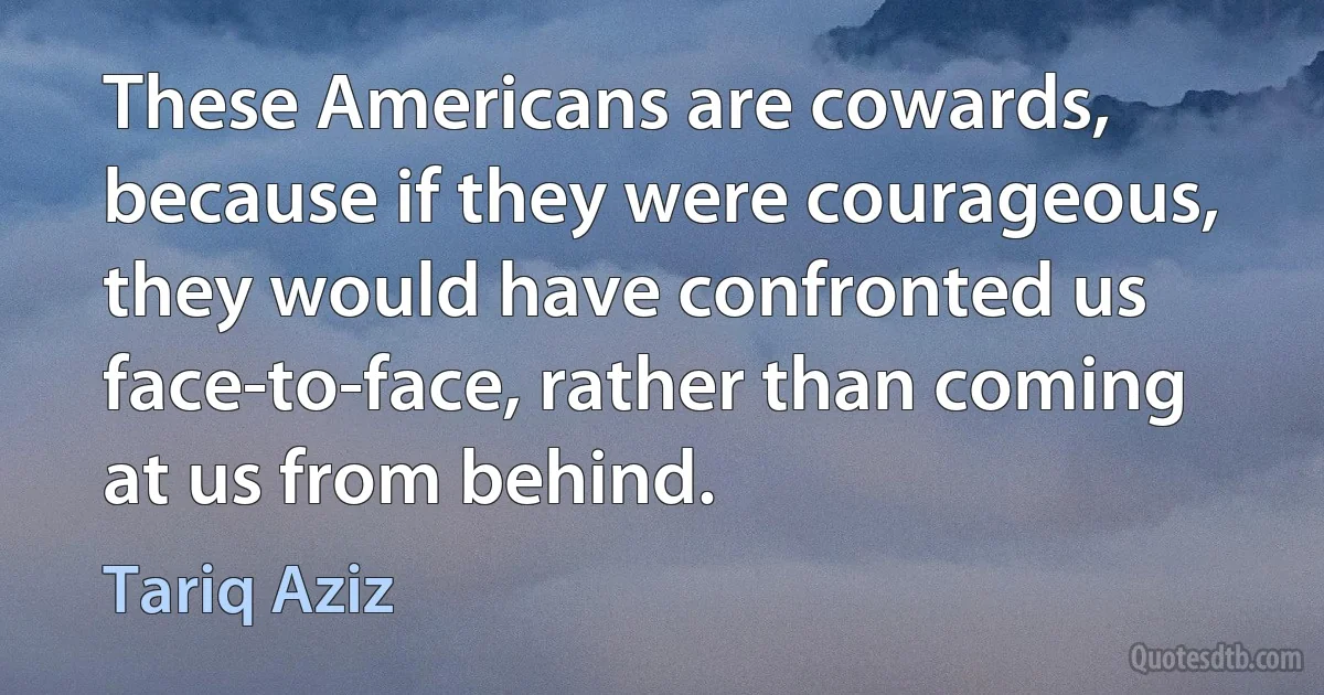 These Americans are cowards, because if they were courageous, they would have confronted us face-to-face, rather than coming at us from behind. (Tariq Aziz)