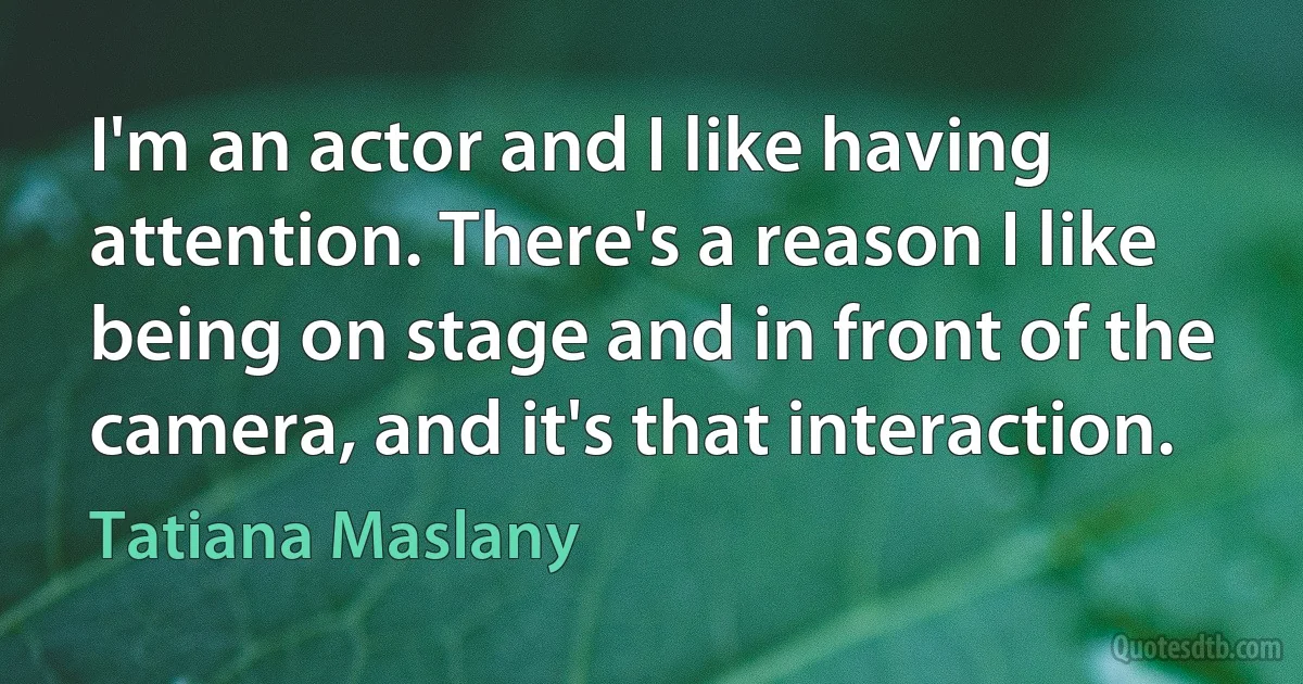 I'm an actor and I like having attention. There's a reason I like being on stage and in front of the camera, and it's that interaction. (Tatiana Maslany)