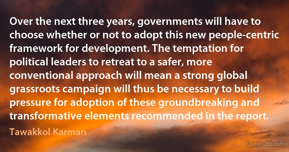 Over the next three years, governments will have to choose whether or not to adopt this new people-centric framework for development. The temptation for political leaders to retreat to a safer, more conventional approach will mean a strong global grassroots campaign will thus be necessary to build pressure for adoption of these groundbreaking and transformative elements recommended in the report. (Tawakkol Karman)