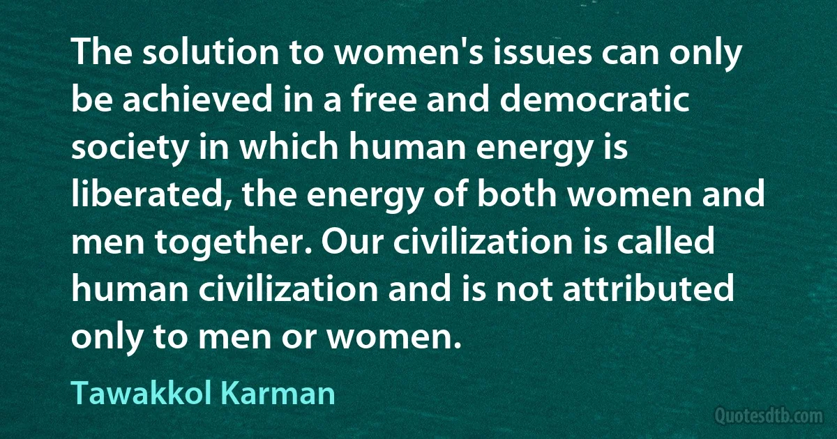 The solution to women's issues can only be achieved in a free and democratic society in which human energy is liberated, the energy of both women and men together. Our civilization is called human civilization and is not attributed only to men or women. (Tawakkol Karman)