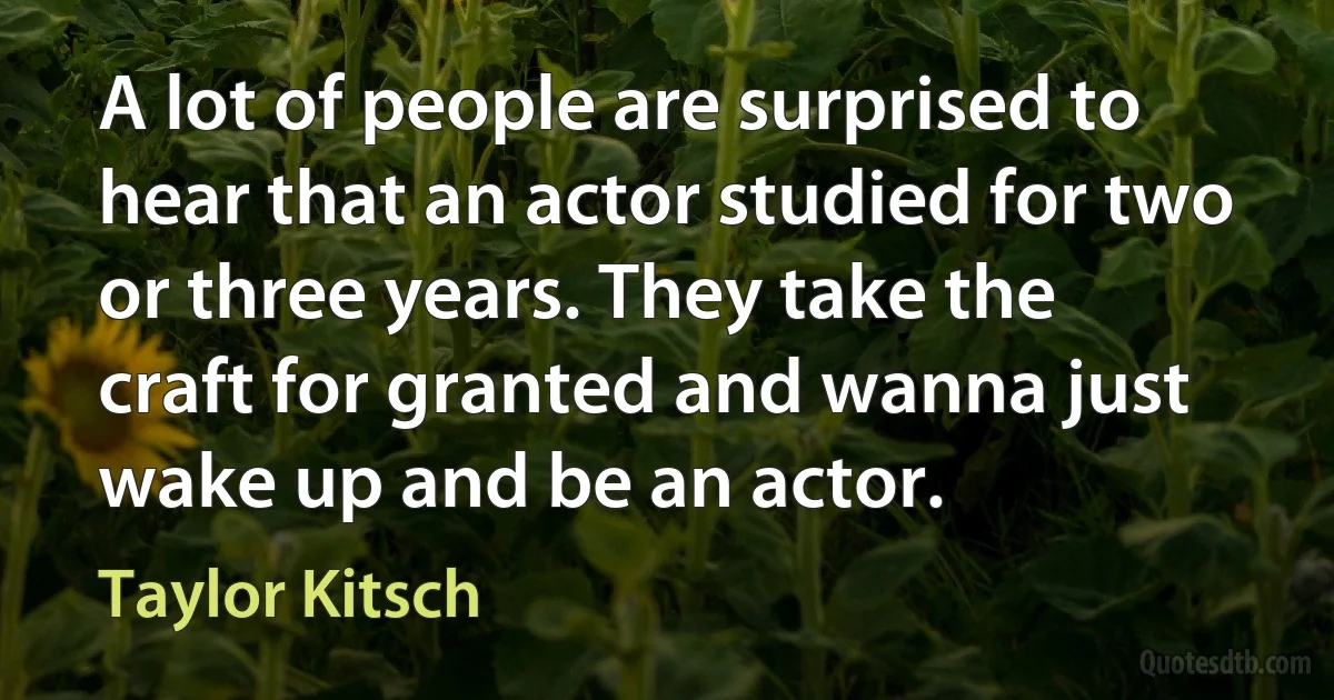 A lot of people are surprised to hear that an actor studied for two or three years. They take the craft for granted and wanna just wake up and be an actor. (Taylor Kitsch)