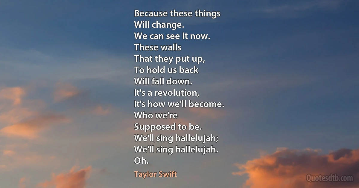 Because these things
Will change.
We can see it now.
These walls
That they put up,
To hold us back
Will fall down.
It's a revolution,
It's how we'll become.
Who we're
Supposed to be.
We'll sing hallelujah;
We'll sing hallelujah.
Oh. (Taylor Swift)