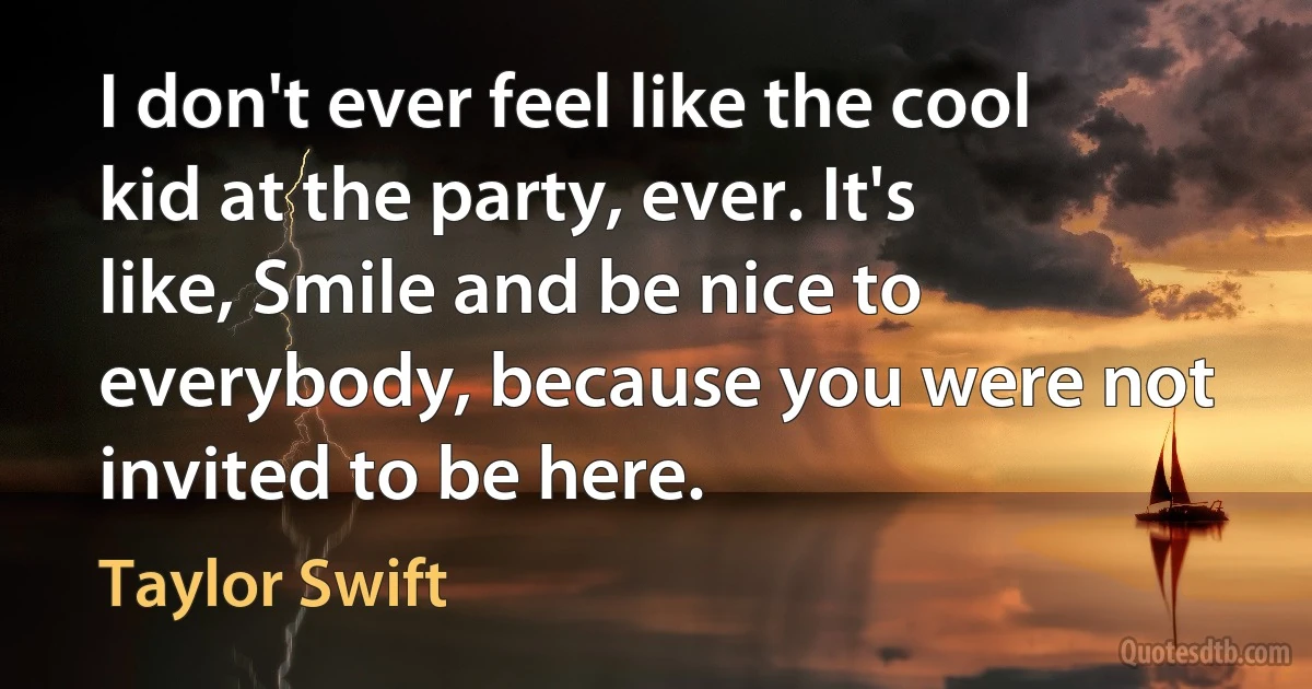 I don't ever feel like the cool kid at the party, ever. It's like, Smile and be nice to everybody, because you were not invited to be here. (Taylor Swift)