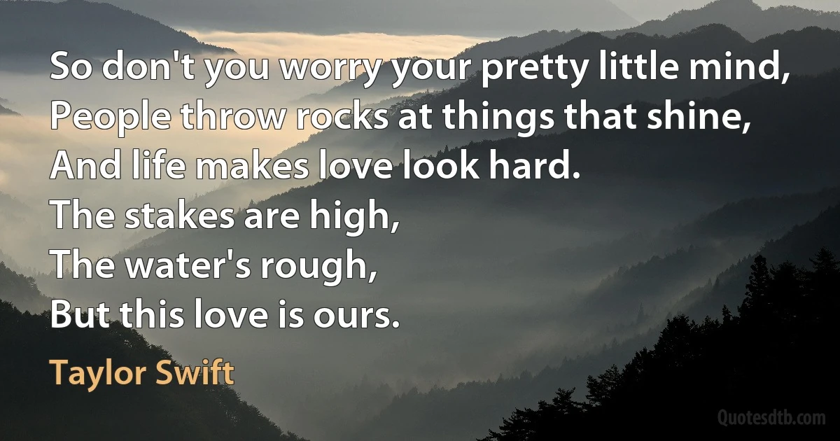 So don't you worry your pretty little mind,
People throw rocks at things that shine,
And life makes love look hard.
The stakes are high,
The water's rough,
But this love is ours. (Taylor Swift)