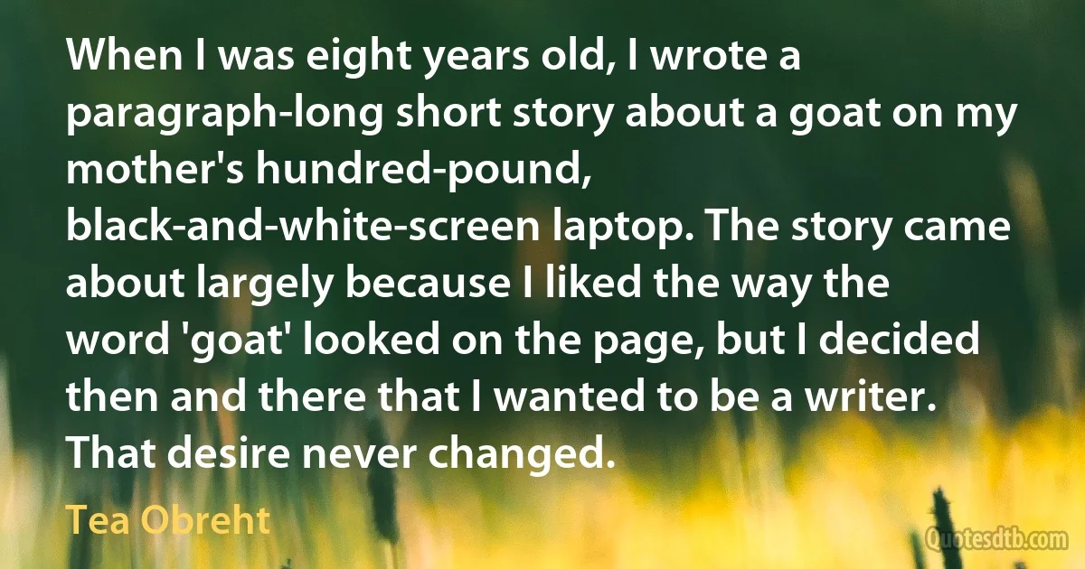 When I was eight years old, I wrote a paragraph-long short story about a goat on my mother's hundred-pound, black-and-white-screen laptop. The story came about largely because I liked the way the word 'goat' looked on the page, but I decided then and there that I wanted to be a writer. That desire never changed. (Tea Obreht)