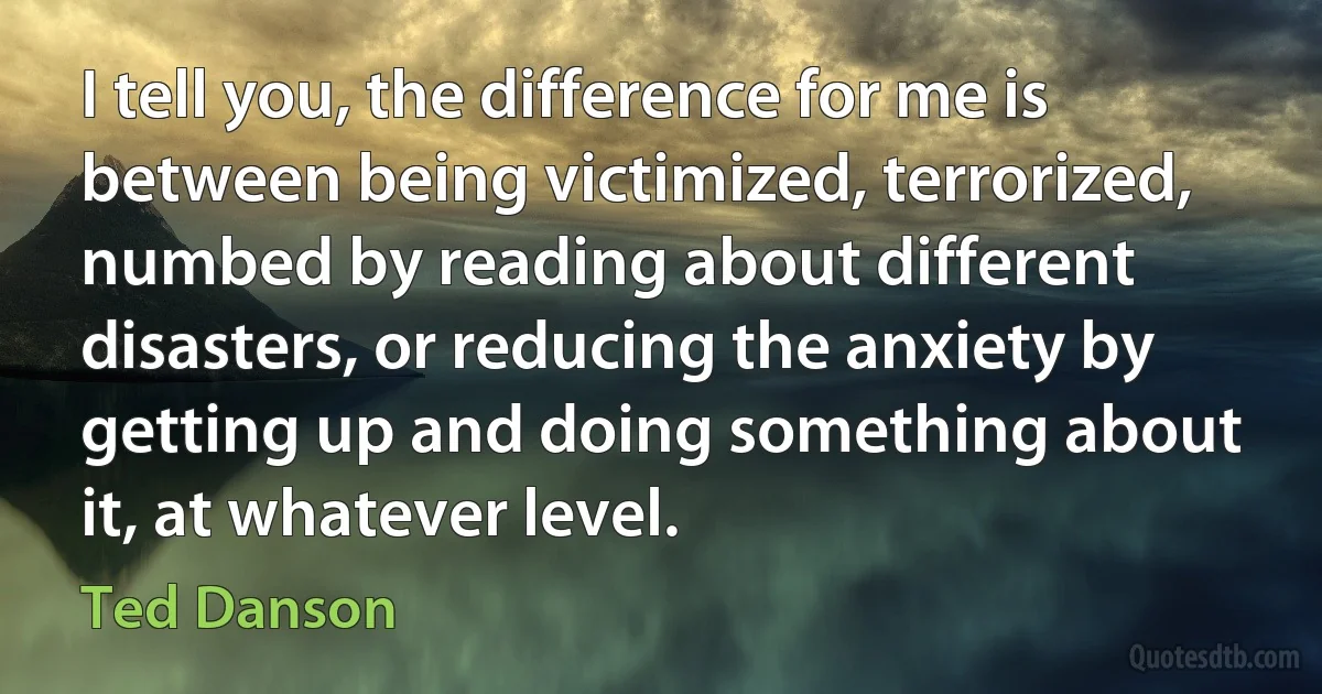 I tell you, the difference for me is between being victimized, terrorized, numbed by reading about different disasters, or reducing the anxiety by getting up and doing something about it, at whatever level. (Ted Danson)