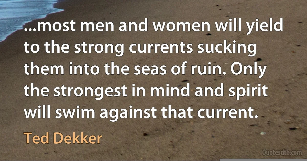 ...most men and women will yield to the strong currents sucking them into the seas of ruin. Only the strongest in mind and spirit will swim against that current. (Ted Dekker)