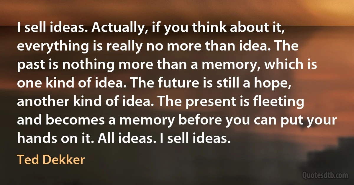 I sell ideas. Actually, if you think about it, everything is really no more than idea. The past is nothing more than a memory, which is one kind of idea. The future is still a hope, another kind of idea. The present is fleeting and becomes a memory before you can put your hands on it. All ideas. I sell ideas. (Ted Dekker)